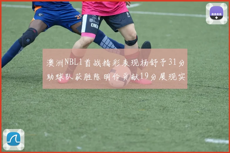 澳洲NBL1首战精彩表现杨舒予31分助球队获胜陈明伶贡献19分展现实力
