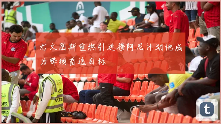 尤文图斯重燃引进穆阿尼计划他成为锋线首选目标