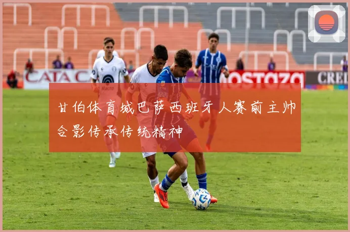 甘伯体育城巴萨西班牙人赛前主帅合影传承传统精神