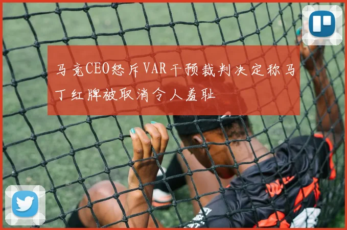 马竞CEO怒斥VAR干预裁判决定称马丁红牌被取消令人羞耻