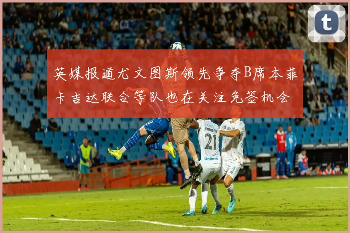 英媒报道尤文图斯领先争夺B席本菲卡吉达联合等队也在关注免签机会