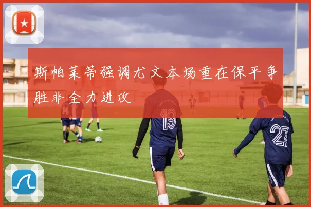 斯帕莱蒂强调尤文本场重在保平争胜非全力进攻