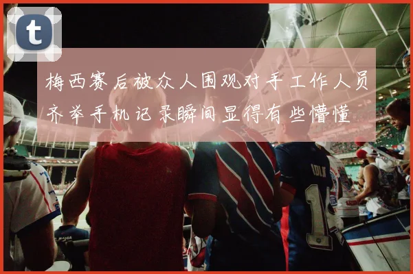 梅西赛后被众人围观对手工作人员齐举手机记录瞬间显得有些懵懂