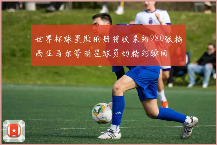 世界杯球星贴纸册将收录约980张梅西亚马尔等明星球员的精彩瞬间