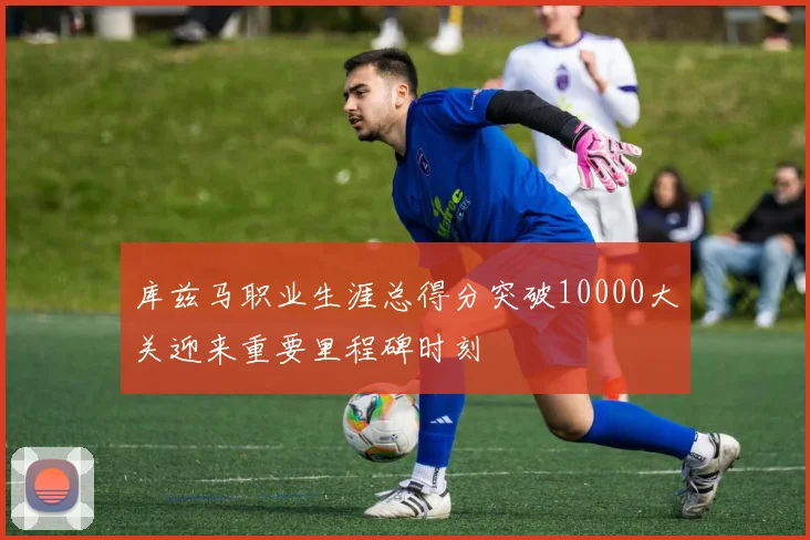 库兹马职业生涯总得分突破10000大关迎来重要里程碑时刻