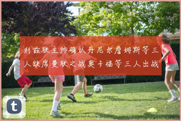 利兹联主帅确认丹尼尔詹姆斯等三人缺席曼联之战奥卡福等三人出战存疑