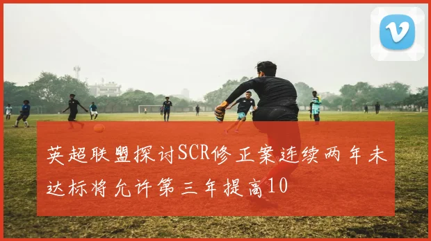 英超联盟探讨SCR修正案连续两年未达标将允许第三年提高10