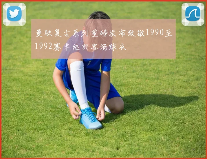 曼联复古系列重磅发布致敬1990至1992赛季经典客场球衣
